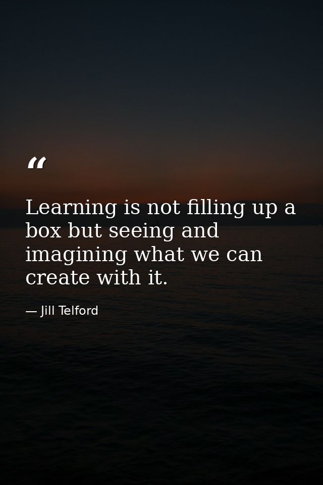 Learning is not filling up a box but seeing and imagining what we can create with it. — Jill Telford