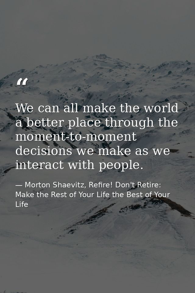 We can all make the world a better place through the moment-to-moment decisions we make as we interact with people. — Morton Shaevitz, Refire! Don't Retire: Make the Rest of Your Life the Best of Your Life