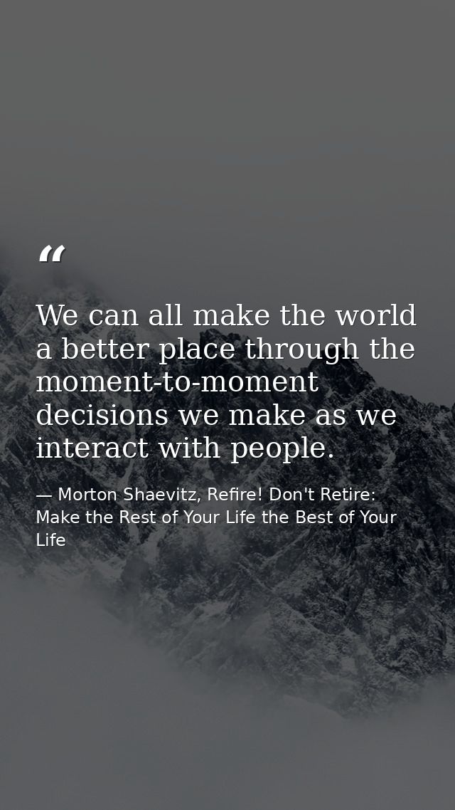 We can all make the world a better place through the moment-to-moment decisions we make as we interact with people. — Morton Shaevitz, Refire! Don't Retire: Make the Rest of Your Life the Best of Your Life