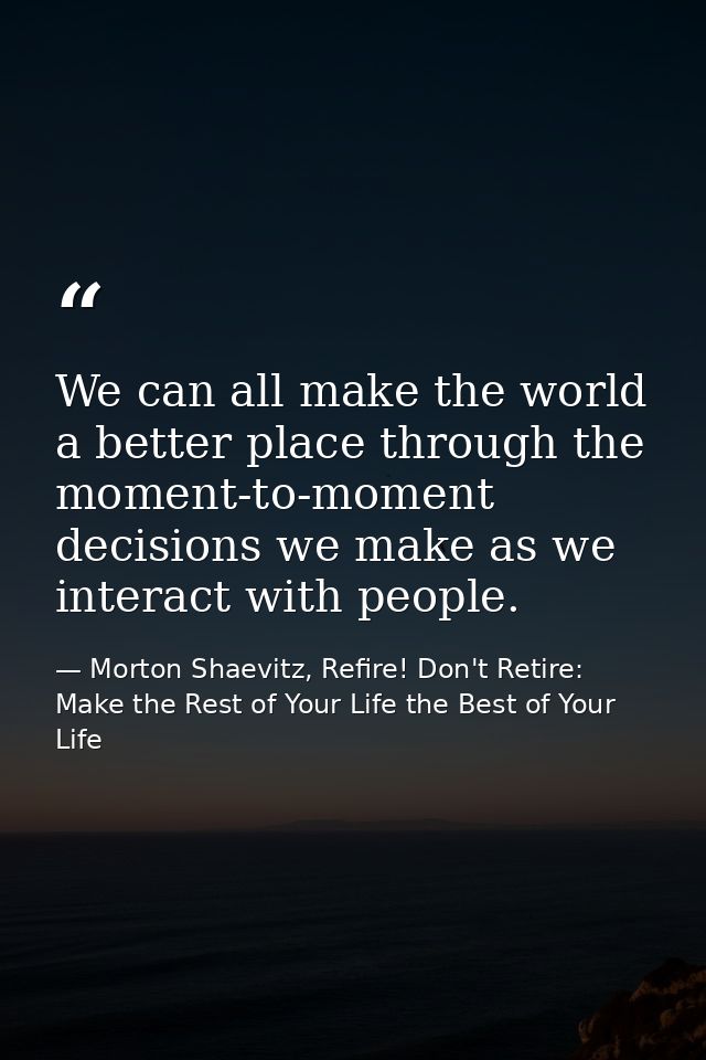 We can all make the world a better place through the moment-to-moment decisions we make as we interact with people. — Morton Shaevitz, Refire! Don't Retire: Make the Rest of Your Life the Best of Your Life
