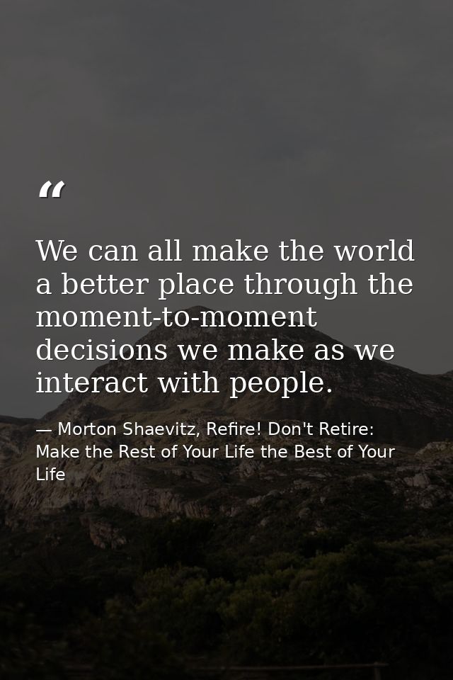 We can all make the world a better place through the moment-to-moment decisions we make as we interact with people. — Morton Shaevitz, Refire! Don't Retire: Make the Rest of Your Life the Best of Your Life