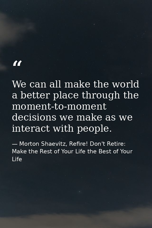 We can all make the world a better place through the moment-to-moment decisions we make as we interact with people. — Morton Shaevitz, Refire! Don't Retire: Make the Rest of Your Life the Best of Your Life