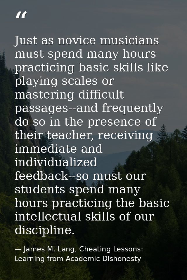 Just as novice musicians must spend many hours practicing basic skills like playing scales or mastering difficult passag — James M. Lang, Cheating Lessons: Learning from Academic Dishonesty