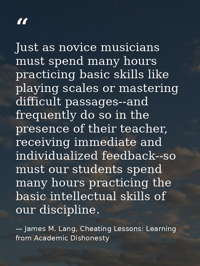Just as novice musicians must spend many hours practicing basic skills like playing scales or mastering difficult passag — James M. Lang, Cheating Lessons: Learning from Academic Dishonesty