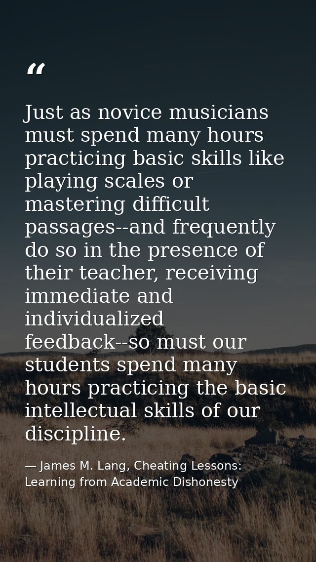 Just as novice musicians must spend many hours practicing basic skills like playing scales or mastering difficult passag — James M. Lang, Cheating Lessons: Learning from Academic Dishonesty
