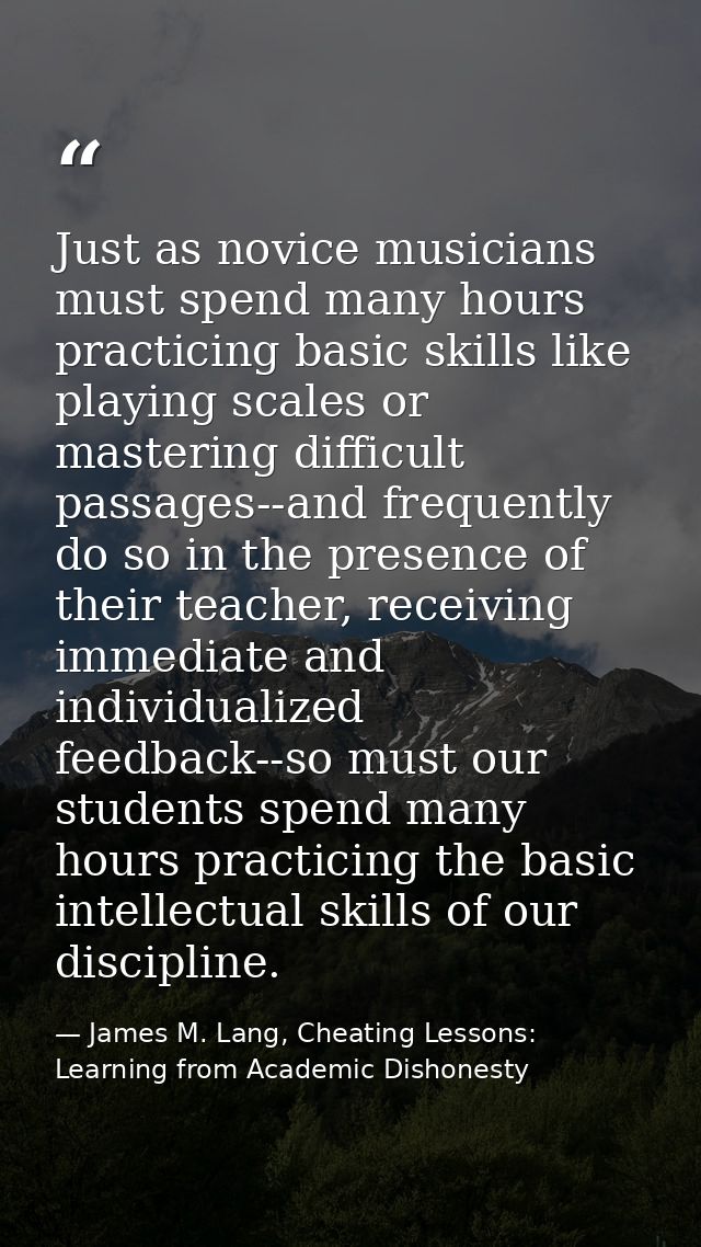 Just as novice musicians must spend many hours practicing basic skills like playing scales or mastering difficult passag — James M. Lang, Cheating Lessons: Learning from Academic Dishonesty