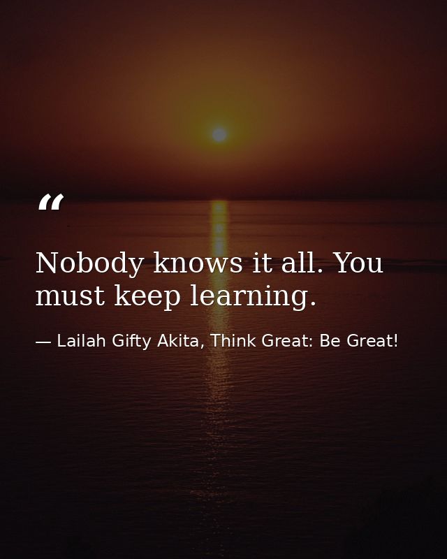 Nobody knows it all. You must keep learning. — Lailah Gifty Akita, Think Great: Be Great!