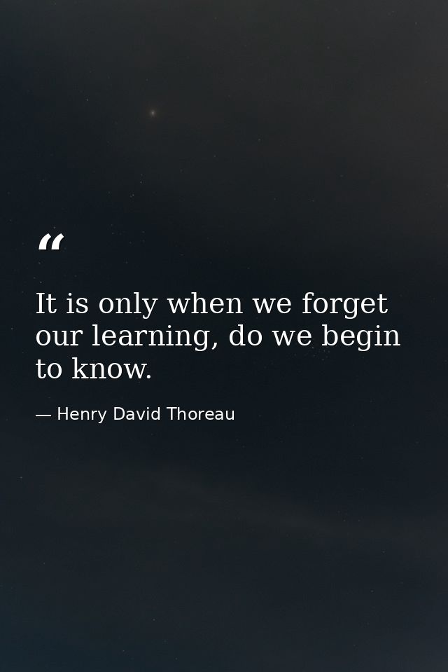 It is only when we forget our learning, do we begin to know. — Henry David Thoreau
