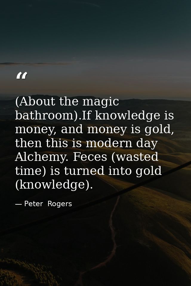 (About the magic bathroom).If knowledge is money, and money is gold, then this is modern day Alchemy. Feces (wasted time — Peter  Rogers
