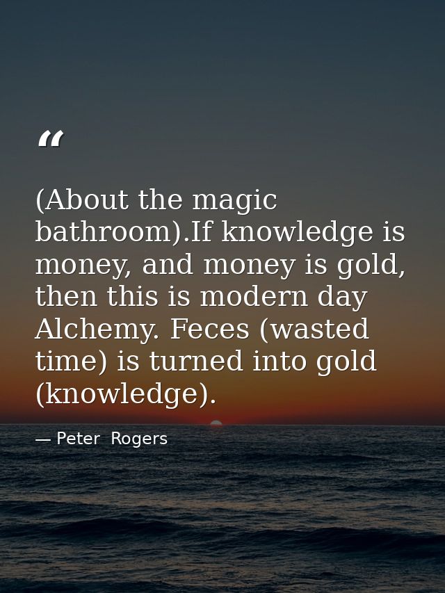 (About the magic bathroom).If knowledge is money, and money is gold, then this is modern day Alchemy. Feces (wasted time — Peter  Rogers