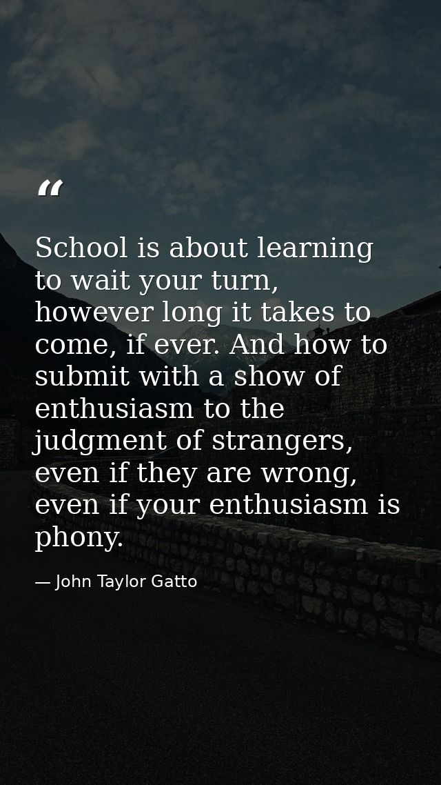 School is about learning to wait your turn, however long it takes to come, if ever. And how to submit with a show of ent — John Taylor Gatto