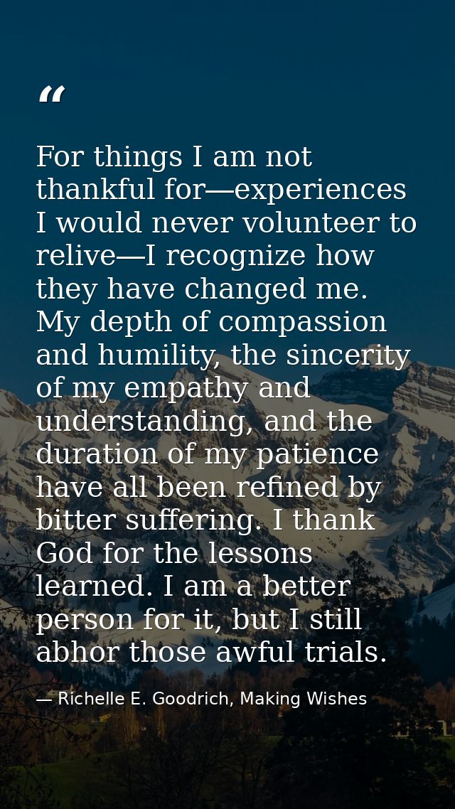 For things I am not thankful for―experiences I would never volunteer to relive―I recognize how they have changed me. My  — Richelle E. Goodrich, Making Wishes