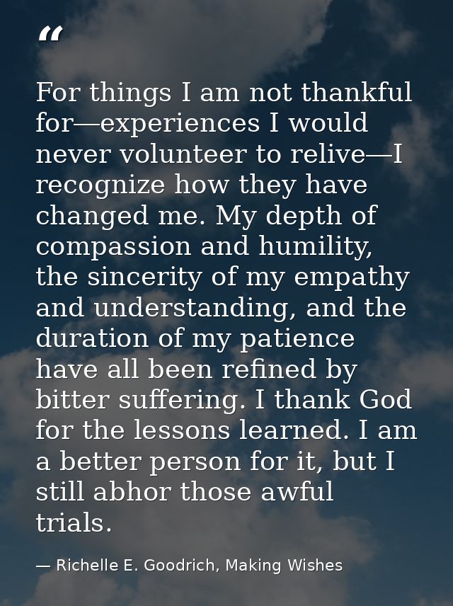 For things I am not thankful for―experiences I would never volunteer to relive―I recognize how they have changed me. My  — Richelle E. Goodrich, Making Wishes