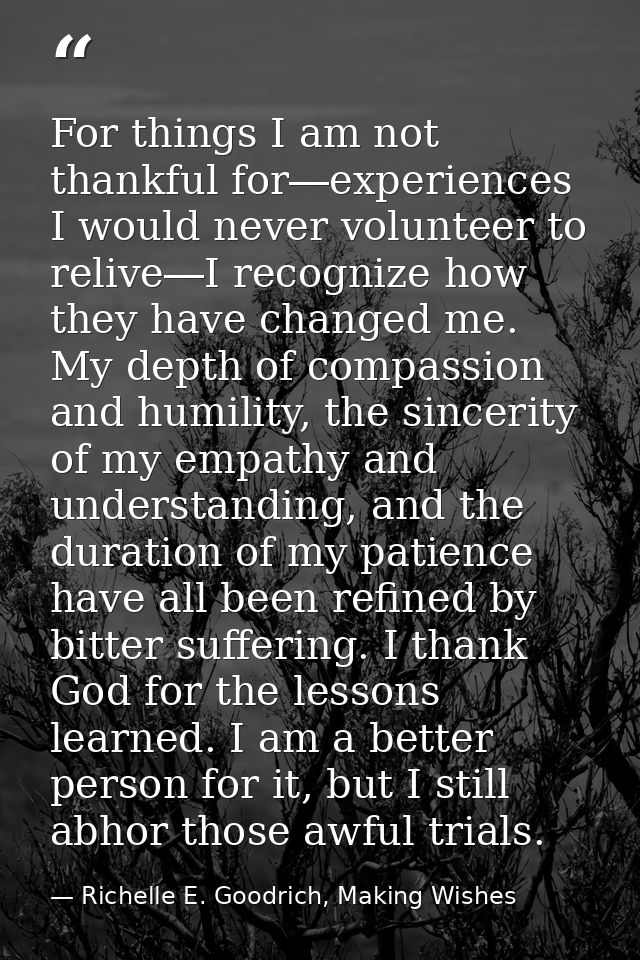 For things I am not thankful for―experiences I would never volunteer to relive―I recognize how they have changed me. My  — Richelle E. Goodrich, Making Wishes