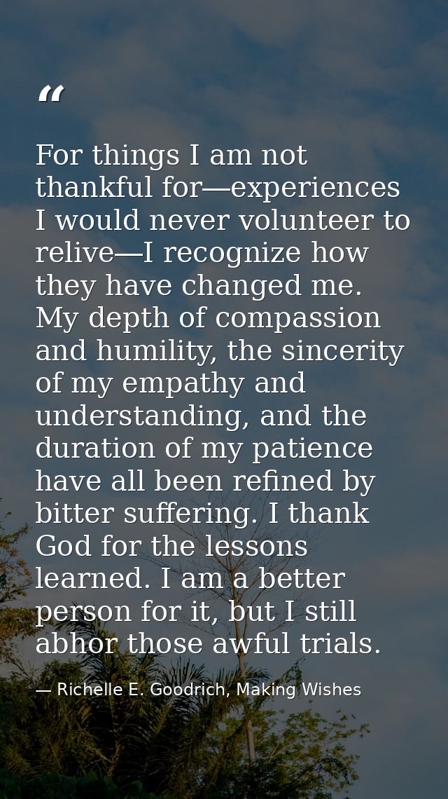 For things I am not thankful for―experiences I would never volunteer to relive―I recognize how they have changed me. My  — Richelle E. Goodrich, Making Wishes