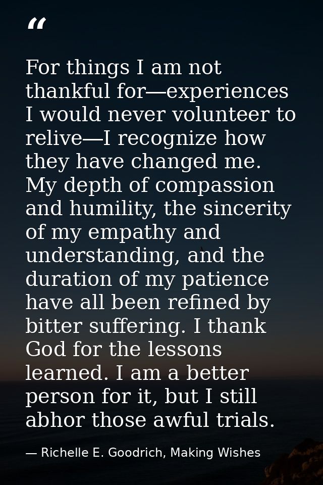 For things I am not thankful for―experiences I would never volunteer to relive―I recognize how they have changed me. My  — Richelle E. Goodrich, Making Wishes