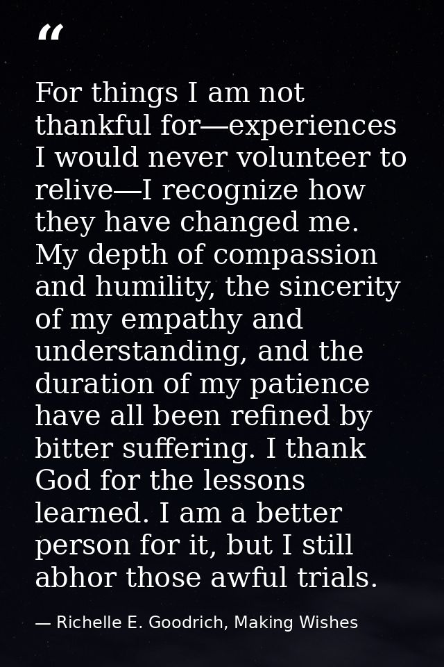 For things I am not thankful for―experiences I would never volunteer to relive―I recognize how they have changed me. My  — Richelle E. Goodrich, Making Wishes