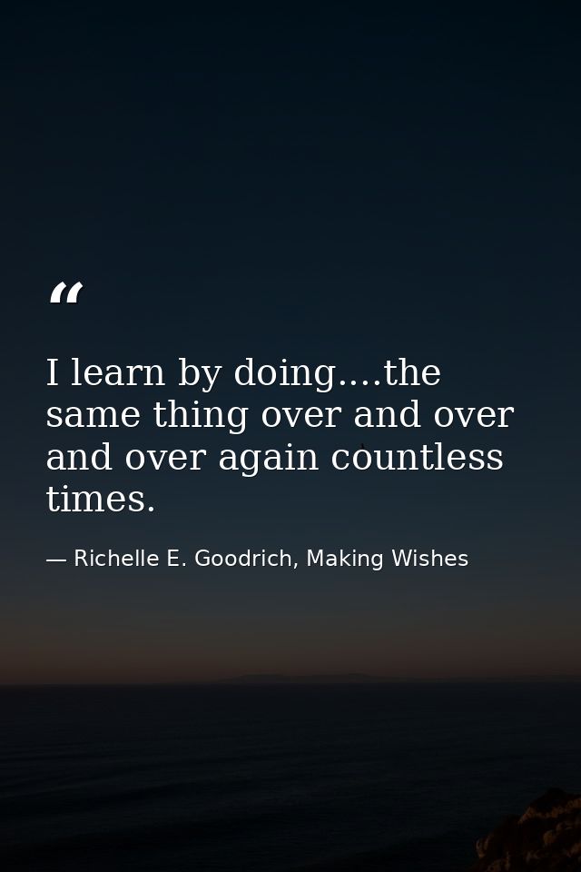 I learn by doing....the same thing over and over and over again countless times. — Richelle E. Goodrich, Making Wishes
