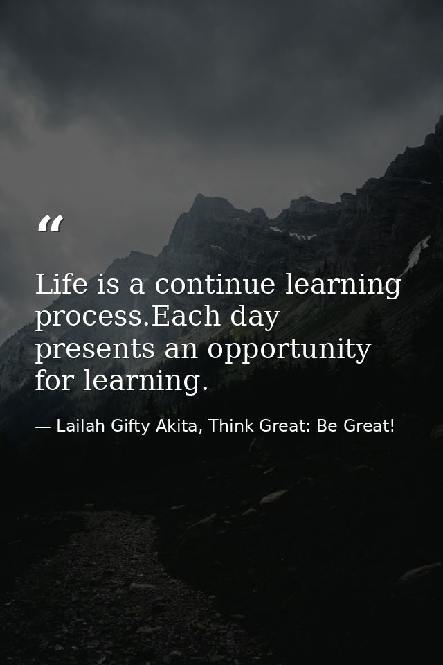 Life is a continue learning process.Each day presents an opportunity for learning. — Lailah Gifty Akita, Think Great: Be Great!