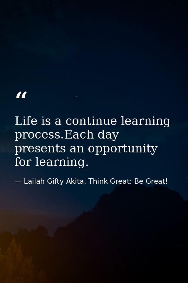Life is a continue learning process.Each day presents an opportunity for learning. — Lailah Gifty Akita, Think Great: Be Great!