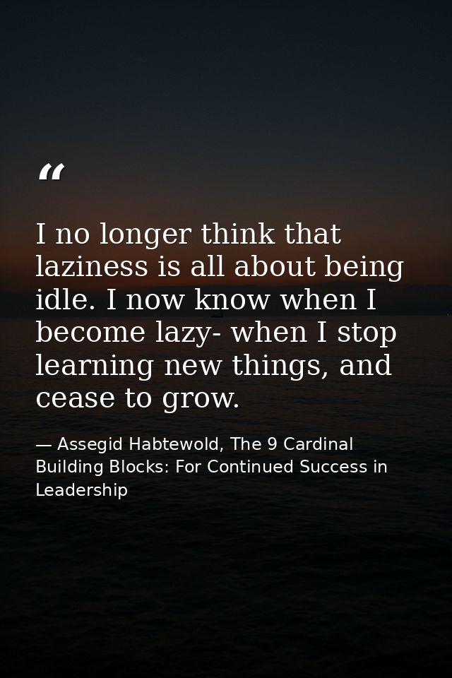 I no longer think that laziness is all about being idle. I now know when I become lazy- when I stop learning new things, — Assegid Habtewold, The 9 Cardinal Building Blocks: For Continued Success in Leadership