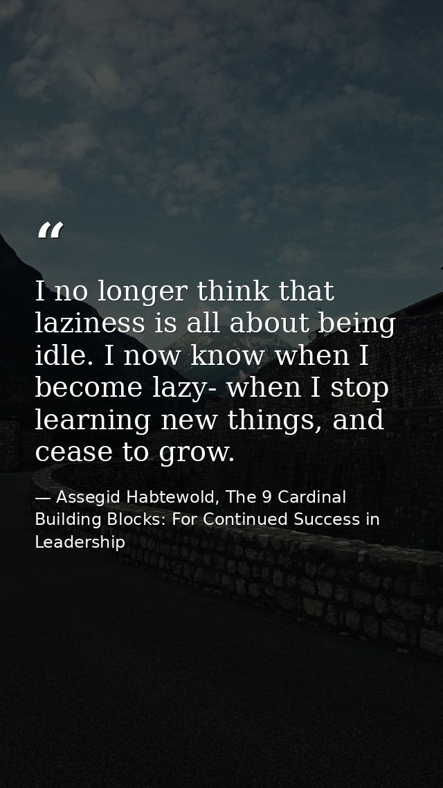 I no longer think that laziness is all about being idle. I now know when I become lazy- when I stop learning new things, — Assegid Habtewold, The 9 Cardinal Building Blocks: For Continued Success in Leadership