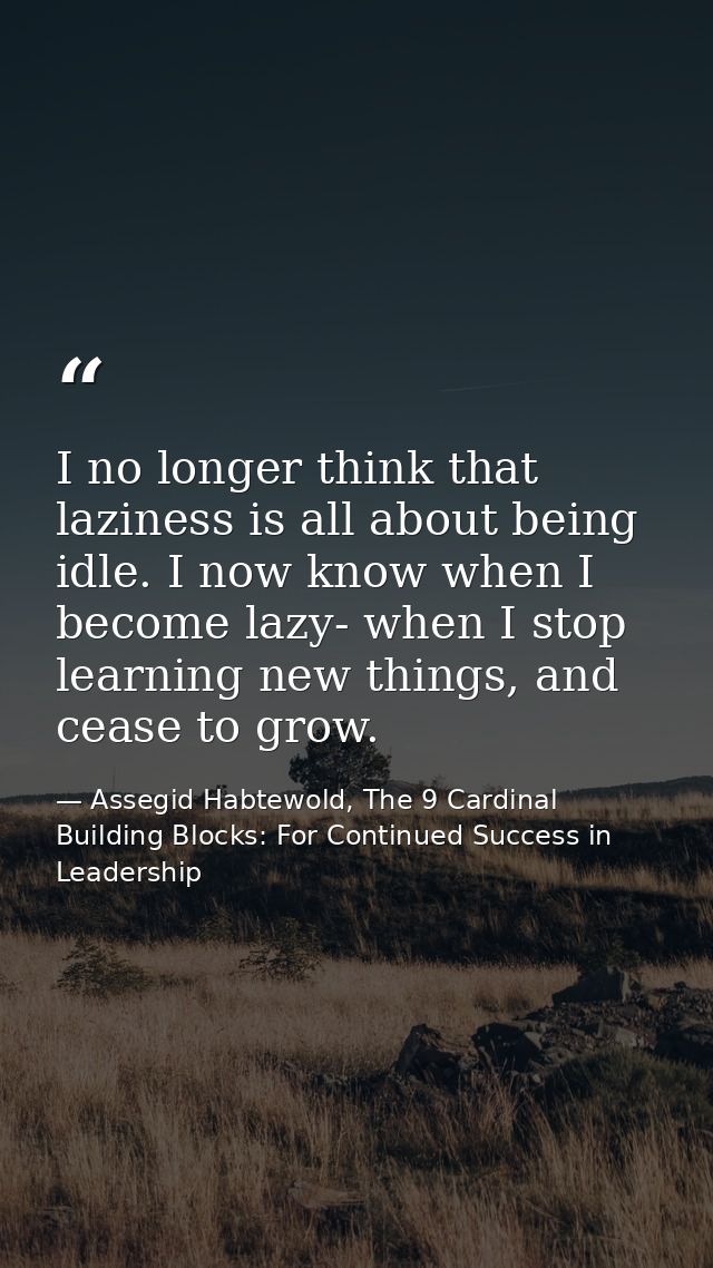 I no longer think that laziness is all about being idle. I now know when I become lazy- when I stop learning new things, — Assegid Habtewold, The 9 Cardinal Building Blocks: For Continued Success in Leadership