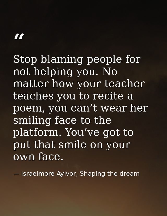 Stop blaming people for not helping you. No matter how your teacher teaches you to recite a poem, you can’t wear her smi — Israelmore Ayivor, Shaping the dream