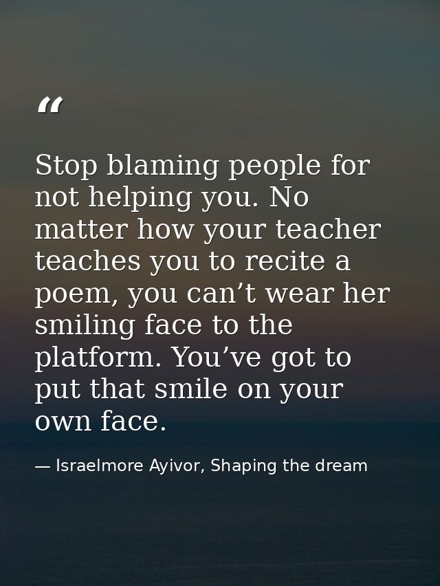 Stop blaming people for not helping you. No matter how your teacher teaches you to recite a poem, you can’t wear her smi — Israelmore Ayivor, Shaping the dream