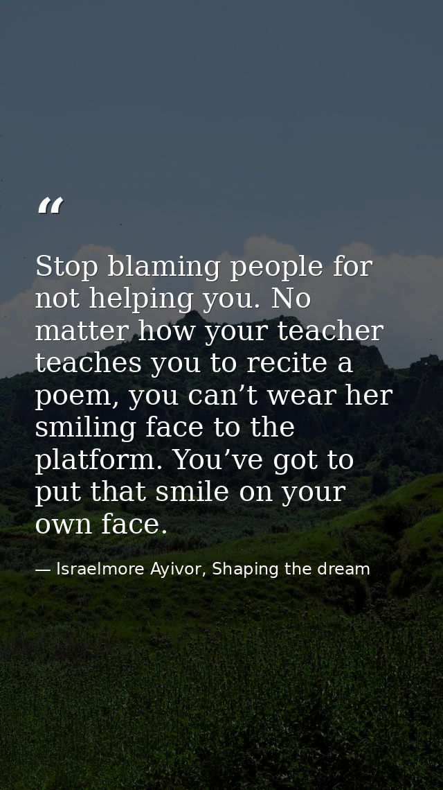Stop blaming people for not helping you. No matter how your teacher teaches you to recite a poem, you can’t wear her smi — Israelmore Ayivor, Shaping the dream