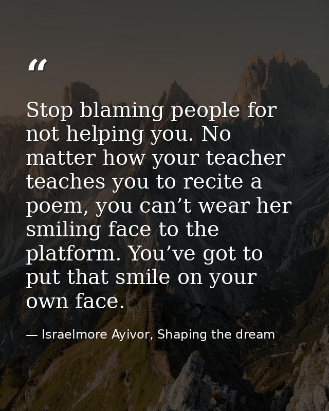 Stop blaming people for not helping you. No matter how your teacher teaches you to recite a poem, you can’t wear her smi — Israelmore Ayivor, Shaping the dream