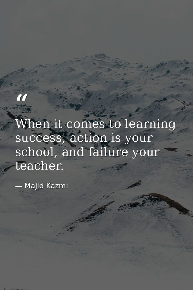When it comes to learning success, action is your school, and failure your teacher. — Majid Kazmi