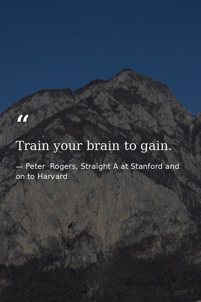 Train your brain to gain. — Peter  Rogers, Straight A at Stanford and on to Harvard