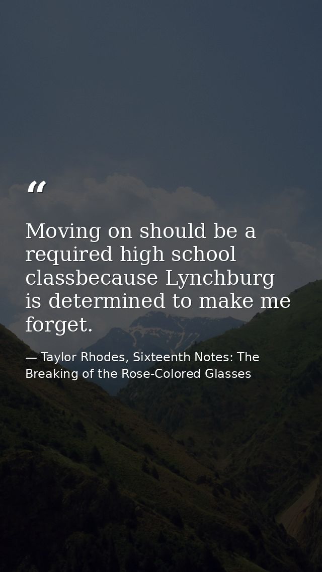 Moving on should be a required high school classbecause Lynchburg is determined to make me forget. — Taylor Rhodes, Sixteenth Notes: The Breaking of the Rose-Colored Glasses
