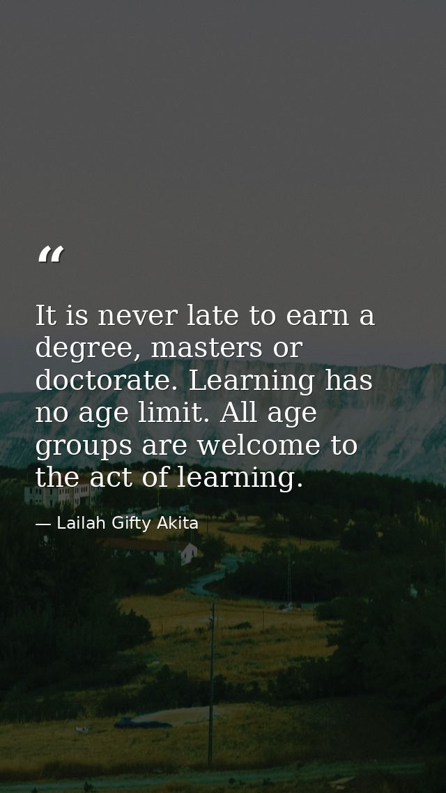 It is never late to earn a degree, masters or doctorate. Learning has no age limit. All age groups are welcome to the ac — Lailah Gifty Akita