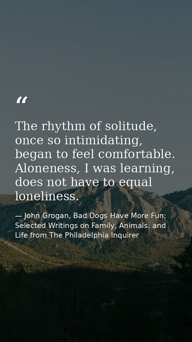 The rhythm of solitude, once so intimidating, began to feel comfortable. Aloneness, I was learning, does not have to equ — John Grogan, Bad Dogs Have More Fun: Selected Writings on Family, Animals, and Life from The Philadelphia Inquirer