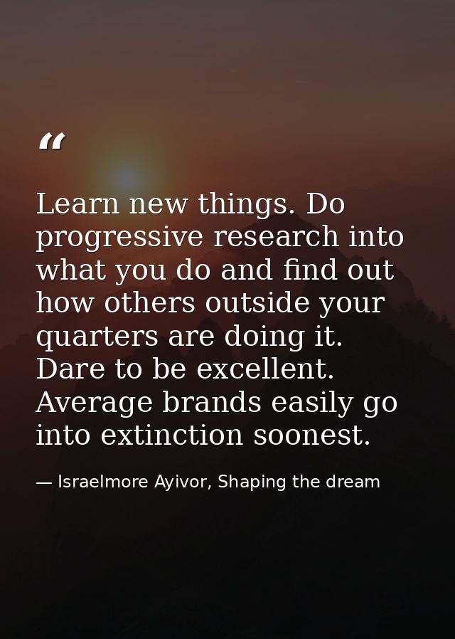 Learn new things. Do progressive research into what you do and find out how others outside your quarters are doing it. D — Israelmore Ayivor, Shaping the dream