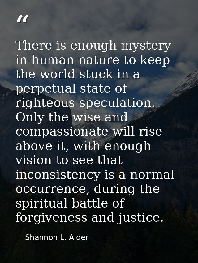 There is enough mystery in human nature to keep the world stuck in a perpetual state of righteous speculation. Only the  — Shannon L. Alder