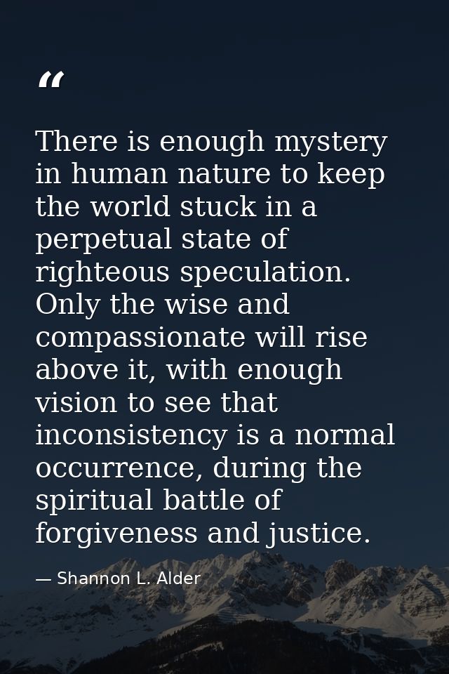 There is enough mystery in human nature to keep the world stuck in a perpetual state of righteous speculation. Only the  — Shannon L. Alder