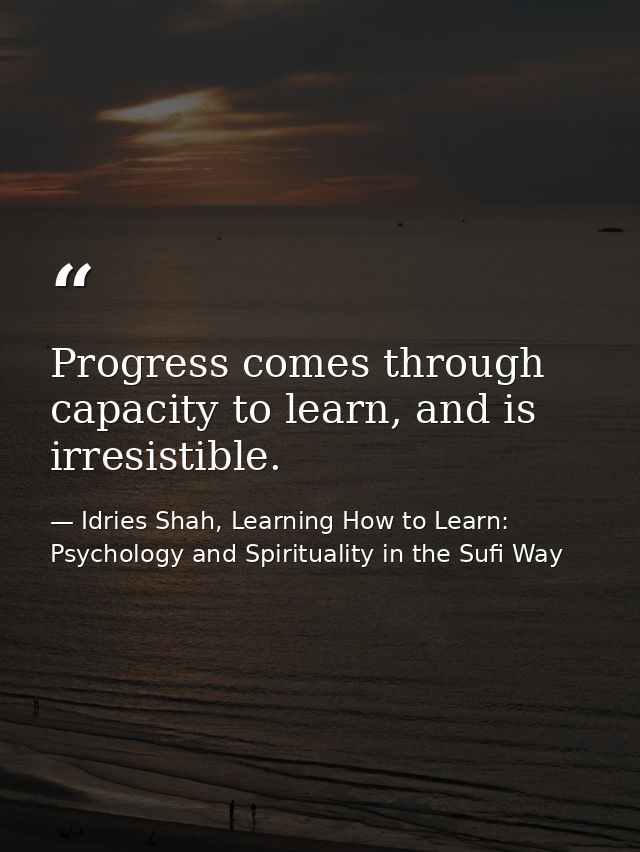 Progress comes through capacity to learn, and is irresistible. — Idries Shah, Learning How to Learn: Psychology and Spirituality in the Sufi Way