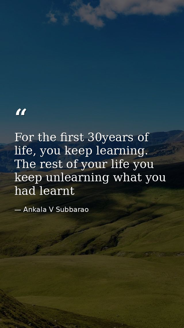 For the first 30years of life, you keep learning. The rest of your life you keep unlearning what you had learnt — Ankala V Subbarao