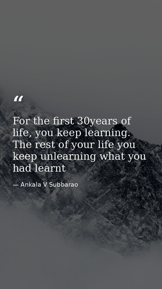 For the first 30years of life, you keep learning. The rest of your life you keep unlearning what you had learnt — Ankala V Subbarao