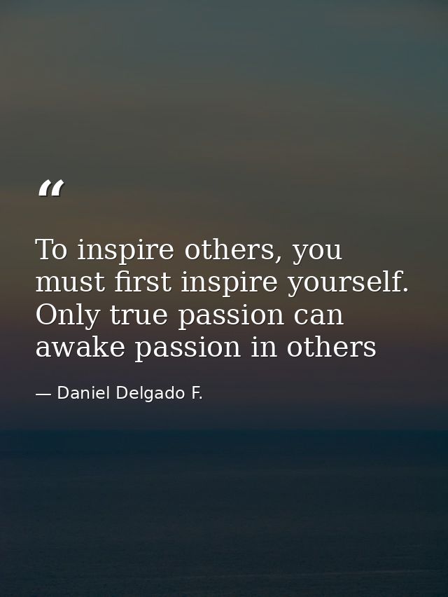 To inspire others, you must first inspire yourself. Only true passion can awake passion in others — Daniel Delgado F.