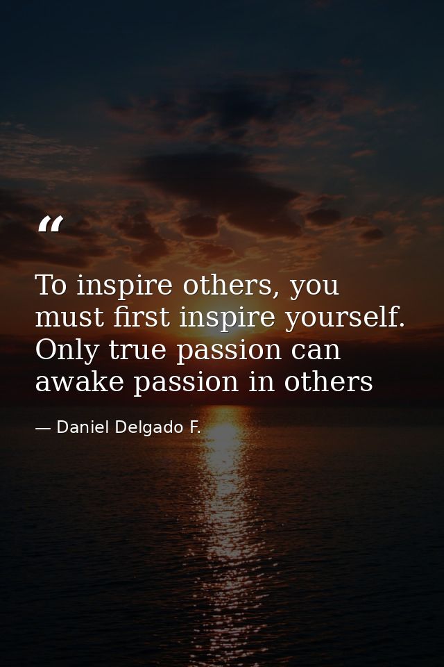 To inspire others, you must first inspire yourself. Only true passion can awake passion in others — Daniel Delgado F.