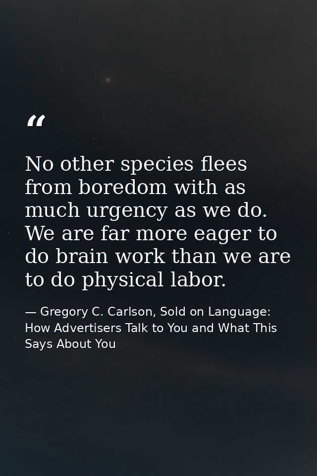 No other species flees from boredom with as much urgency as we do. We are far more eager to do brain work than we are to — Gregory C. Carlson, Sold on Language: How Advertisers Talk to You and What This Says About You