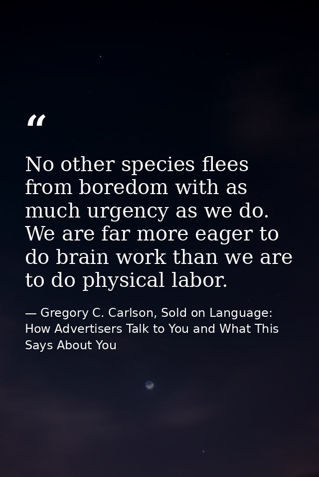 No other species flees from boredom with as much urgency as we do. We are far more eager to do brain work than we are to — Gregory C. Carlson, Sold on Language: How Advertisers Talk to You and What This Says About You