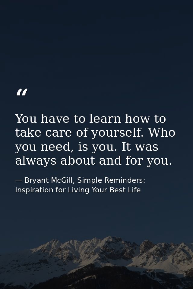 You have to learn how to take care of yourself. Who you need, is you. It was always about and for you. — Bryant McGill, Simple Reminders: Inspiration for Living Your Best Life