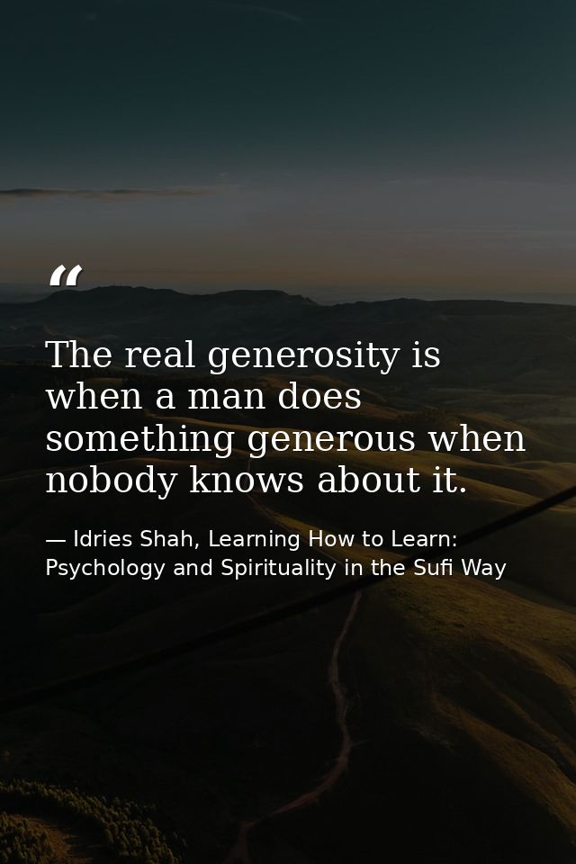 The real generosity is when a man does something generous when nobody knows about it. — Idries Shah, Learning How to Learn: Psychology and Spirituality in the Sufi Way