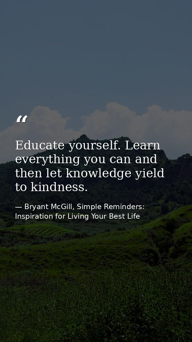 Educate yourself. Learn everything you can and then let knowledge yield to kindness. — Bryant McGill, Simple Reminders: Inspiration for Living Your Best Life