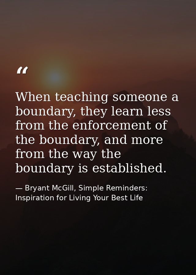 When teaching someone a boundary, they learn less from the enforcement of the boundary, and more from the way the bounda — Bryant McGill, Simple Reminders: Inspiration for Living Your Best Life